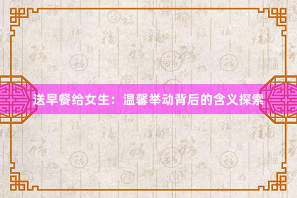 送早餐给女生：温馨举动背后的含义探索