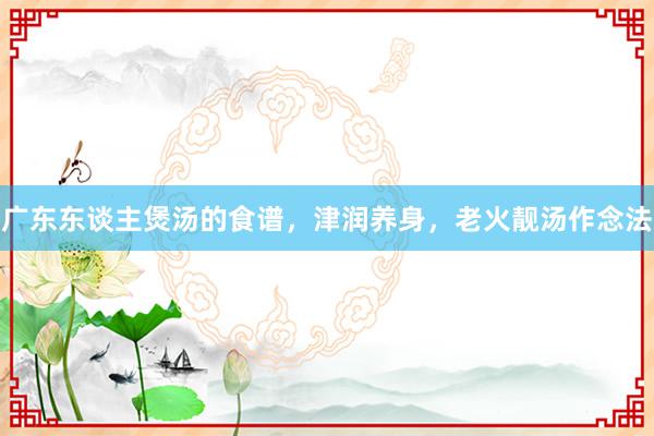 广东东谈主煲汤的食谱，津润养身，老火靓汤作念法