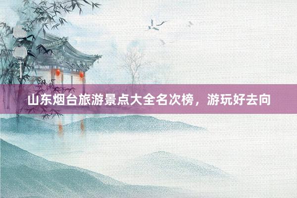 山东烟台旅游景点大全名次榜，游玩好去向