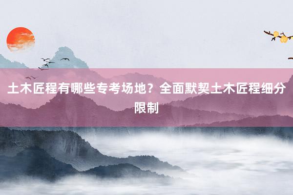 土木匠程有哪些专考场地？全面默契土木匠程细分限制