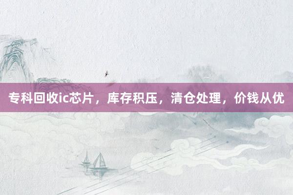 专科回收ic芯片，库存积压，清仓处理，价钱从优