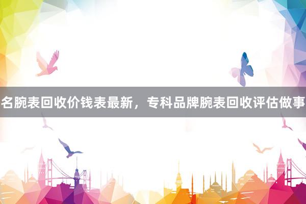 名腕表回收价钱表最新，专科品牌腕表回收评估做事
