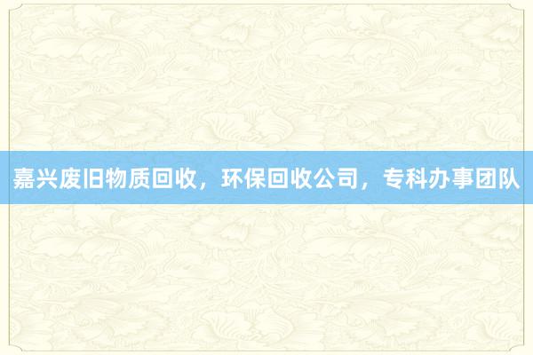 嘉兴废旧物质回收，环保回收公司，专科办事团队