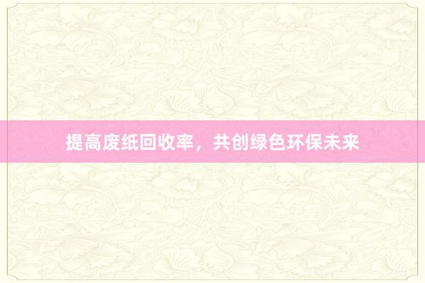 提高废纸回收率，共创绿色环保未来