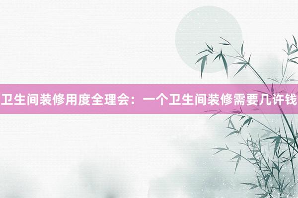 卫生间装修用度全理会：一个卫生间装修需要几许钱