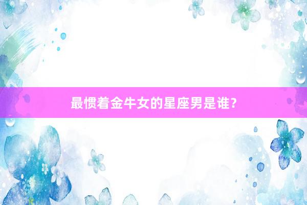 最惯着金牛女的星座男是谁？